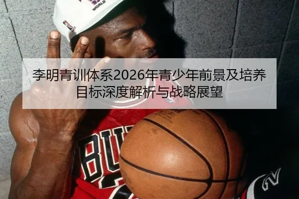 李明青训体系2026年青少年前景及培养目标深度解析与战略展望