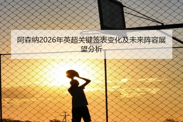 阿森纳2026年英超关键签表变化及未来阵容展望分析